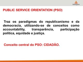 PUBLIC SERVICE ORIENTATION (PSO)
Traz os paradigmas do republicanismo e da
democracia, utilizando-se de conceitos como
accountability, transparência, participação
política, equidade e justiça.
Conceito central do PSO: CIDADÃO.
 