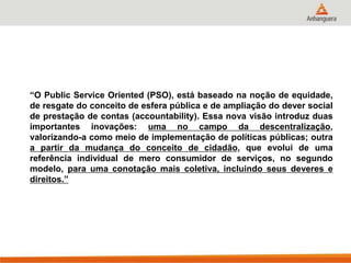 “O Public Service Oriented (PSO), está baseado na noção de equidade,
de resgate do conceito de esfera pública e de ampliação do dever social
de prestação de contas (accountability). Essa nova visão introduz duas
importantes inovações: uma no campo da descentralização,
valorizando-a como meio de implementação de políticas públicas; outra
a partir da mudança do conceito de cidadão, que evolui de uma
referência individual de mero consumidor de serviços, no segundo
modelo, para uma conotação mais coletiva, incluindo seus deveres e
direitos.”
 