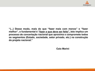“(...) Desse modo, mais do que “fazer mais com menos” e “fazer
melhor”, o fundamental é “fazer o que deve ser feito”. Isto implica um
processo de concertação nacional que aproxima e compromete todos
os segmentos (Estado, sociedade, setor privado, etc.) na construção
do projeto nacional.”
Caio Marini
 
