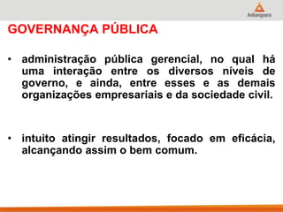 GOVERNANÇA PÚBLICA
• administração pública gerencial, no qual há
uma interação entre os diversos níveis de
governo, e ainda, entre esses e as demais
organizações empresariais e da sociedade civil.
• intuito atingir resultados, focado em eficácia,
alcançando assim o bem comum.
 