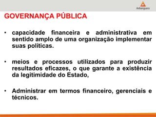 GOVERNANÇA PÚBLICA
• capacidade financeira e administrativa em
sentido amplo de uma organização implementar
suas políticas.
• meios e processos utilizados para produzir
resultados eficazes, o que garante a existência
da legitimidade do Estado,
• Administrar em termos financeiro, gerenciais e
técnicos.
 