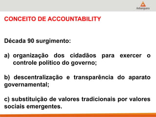 CONCEITO DE ACCOUNTABILITY
Década 90 surgimento:
a) organização dos cidadãos para exercer o
controle político do governo;
b) descentralização e transparência do aparato
governamental;
c) substituição de valores tradicionais por valores
sociais emergentes.
 
