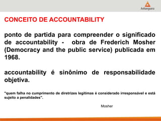 CONCEITO DE ACCOUNTABILITY
ponto de partida para compreender o significado
de accountability - obra de Frederich Mosher
(Democracy and the public service) publicada em
1968.
accountability é sinônimo de responsabilidade
objetiva.
"quem falha no cumprimento de diretrizes legítimas é considerado irresponsável e está
sujeito a penalidades".
Mosher
 