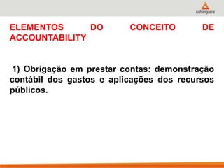 ELEMENTOS DO CONCEITO DE
ACCOUNTABILITY
1) Obrigação em prestar contas: demonstração
contábil dos gastos e aplicações dos recursos
públicos.
 
