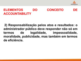 ELEMENTOS DO CONCEITO DE
ACCOUNTABILITY
2) Responsabilização pelos atos e resultados: o
administrador público deve responder não só em
termos de legalidade, impessoalidade,
moralidade, publicidade, mas também em termos
de eficiência.
 