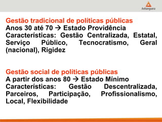 Gestão tradicional de políticas públicas
Anos 30 até 70  Estado Providência
Características: Gestão Centralizada, Estatal,
Serviço Público, Tecnocratismo, Geral
(nacional), Rigidez
Gestão social de políticas públicas
A partir dos anos 80  Estado Mínimo
Características: Gestão Descentralizada,
Parceiros, Participação, Profissionalismo,
Local, Flexibilidade
 
