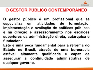 O GESTOR PÚBLICO CONTEMPORÂNEO
O gestor público é um profissional que se
especializa em atividades de formulação,
implementação e avaliação de políticas públicas
e na direção e assessoramento nos escalões
superiores da administração direta, autárquica e
fundacional.
Este é uma peça fundamental para a reforma do
Estado no Brasil, através de uma burocracia
estável, altamente qualificada e capaz de
assegurar a continuidade administrativa de
qualquer governo.
 