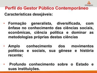 Perfil do Gestor Público Contemporâneo
Características desejáveis:
• Formação generalista, diversificada, com
ênfase no conhecimento das ciências sociais,
econômicas, ciência política e dominar as
metodologias próprias destas ciências
• Amplo conhecimento dos movimentos
políticos e sociais, sua gênese e história
recente;
• Profundo conhecimento sobre o Estado e
suas instituições.
 