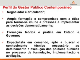 Perfil do Gestor Público Contemporâneo
• Negociador e articulador;
• Ampla formação e compromisso com a ética
para tornar-se imune a pressões e implementar
as decisões democraticamente;
• Formação teórica e prática em Estado e
Governo;
• Especialista em comando, apto a buscar o
conhecimento técnico necessário ao
detalhamento e execução das políticas públicas
no processo de formulação, implementação e
avaliação.
 