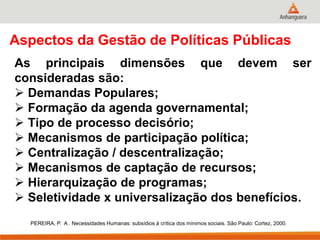 Aspectos da Gestão de Políticas Públicas
As principais dimensões que devem ser
consideradas são:
 Demandas Populares;
 Formação da agenda governamental;
 Tipo de processo decisório;
 Mecanismos de participação política;
 Centralização / descentralização;
 Mecanismos de captação de recursos;
 Hierarquização de programas;
 Seletividade x universalização dos benefícios.
PEREIRA, P. A . Necessidades Humanas: subsídios à crítica dos mínimos sociais. São Paulo: Cortez, 2000.
 