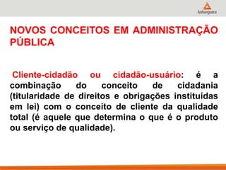 NOVOS CONCEITOS EM ADMINISTRAÇÃO
PÚBLICA
Cliente-cidadão ou cidadão-usuário: é a
combinação do conceito de cidadania
(titularidade de direitos e obrigações instituídas
em lei) com o conceito de cliente da qualidade
total (é aquele que determina o que é o produto
ou serviço de qualidade).
 
