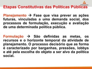 Etapas Constitutivas das Políticas Públicas
Planejamento  Fase que visa prever as ações
futuras, vinculadas a uma demanda social, dos
processos de formulação, execução e avaliação
de uma determinada política pública.
Formulação  São definidas as metas, os
recursos e o horizonte temporal da atividade de
planejamento. O processo decisório que as forma
é caracterizado por barganhas, pressões, lobbys
e até pela escolha do objeto a ser alvo da política
social.
 
