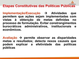 Etapas Constitutivas das Políticas Públicas
Implementação/Execução  Atividades que
permitem que ações sejam implementadas com
vistas à obtenção de metas definidas no
processo de formulação. Evitar constrangimentos
burocráticos administrativos, institucionais e
econômicos.
Avaliação  permite observar as disparidades
metas e resultados; detecta nexos causais que
podem explicar a efetividade das políticas
públicas
 