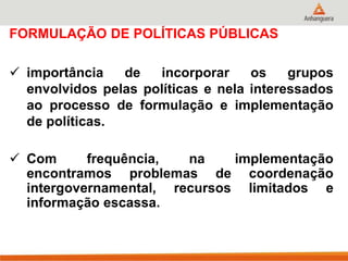FORMULAÇÃO DE POLÍTICAS PÚBLICAS
 importância de incorporar os grupos
envolvidos pelas políticas e nela interessados
ao processo de formulação e implementação
de políticas.
 Com frequência, na implementação
encontramos problemas de coordenação
intergovernamental, recursos limitados e
informação escassa.
 