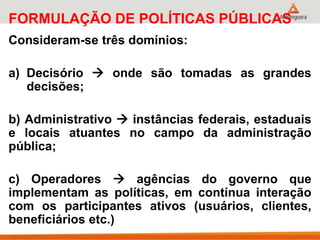 FORMULAÇÃO DE POLÍTICAS PÚBLICAS
Consideram-se três domínios:
a) Decisório  onde são tomadas as grandes
decisões;
b) Administrativo  instâncias federais, estaduais
e locais atuantes no campo da administração
pública;
c) Operadores  agências do governo que
implementam as políticas, em contínua interação
com os participantes ativos (usuários, clientes,
beneficiários etc.)
 