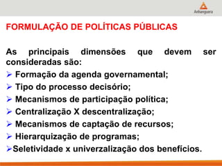 FORMULAÇÃO DE POLÍTICAS PÚBLICAS
As principais dimensões que devem ser
consideradas são:
 Formação da agenda governamental;
 Tipo do processo decisório;
 Mecanismos de participação política;
 Centralização X descentralização;
 Mecanismos de captação de recursos;
 Hierarquização de programas;
Seletividade x univerzalização dos benefícios.
 