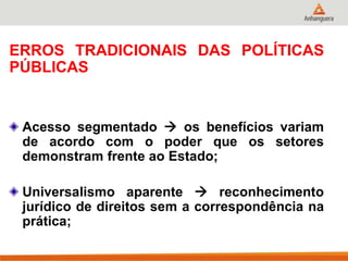 ERROS TRADICIONAIS DAS POLÍTICAS
PÚBLICAS
Acesso segmentado  os benefícios variam
de acordo com o poder que os setores
demonstram frente ao Estado;
Universalismo aparente  reconhecimento
jurídico de direitos sem a correspondência na
prática;
 