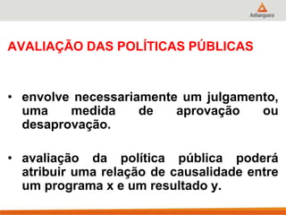 AVALIAÇÃO DAS POLÍTICAS PÚBLICAS
• envolve necessariamente um julgamento,
uma medida de aprovação ou
desaprovação.
• avaliação da política pública poderá
atribuir uma relação de causalidade entre
um programa x e um resultado y.
 
