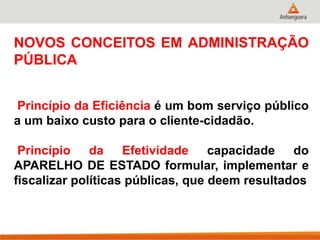 NOVOS CONCEITOS EM ADMINISTRAÇÃO
PÚBLICA
Princípio da Eficiência é um bom serviço público
a um baixo custo para o cliente-cidadão.
Princípio da Efetividade capacidade do
APARELHO DE ESTADO formular, implementar e
fiscalizar políticas públicas, que deem resultados
 