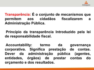 Transparência: É o conjunto de mecanismos que
permitem aos cidadãos fiscalizarem a
Administração Pública.
Princípio da transparência Introduzido pela lei
de responsabilidade fiscal.
Accountability: termo da governança
corporativa. Significa prestação de contas.
Dever da administração pública (agentes,
entidades, órgãos) de prestar contas do
orçamento e dos resultados.
 