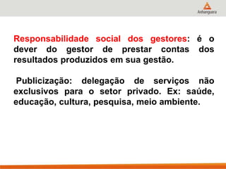 Responsabilidade social dos gestores: é o
dever do gestor de prestar contas dos
resultados produzidos em sua gestão.
Publicização: delegação de serviços não
exclusivos para o setor privado. Ex: saúde,
educação, cultura, pesquisa, meio ambiente.
 
