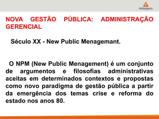 NOVA GESTÃO PÚBLICA: ADMINISTRAÇÃO
GERENCIAL
Século XX - New Public Menagemant.
O NPM (New Public Menagement) é um conjunto
de argumentos e filosofias administrativas
aceitas em determinados contextos e propostas
como novo paradigma de gestão pública a partir
da emergência dos temas crise e reforma do
estado nos anos 80.
 