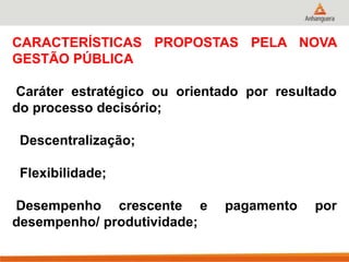 CARACTERÍSTICAS PROPOSTAS PELA NOVA
GESTÃO PÚBLICA
Caráter estratégico ou orientado por resultado
do processo decisório;
Descentralização;
Flexibilidade;
Desempenho crescente e pagamento por
desempenho/ produtividade;
 