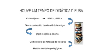 Como adjetivo didático, didática
Termo conhecido desde a Grécia antiga
Dizia respeito a ensino.
Como objeto de reflexão de filósofos
História das ideias pedagógicas.
 