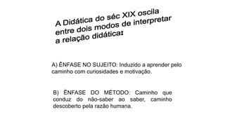 A) ÊNFASE NO SUJEITO: Induzido a aprender pelo
caminho com curiosidades e motivação.
B) ÊNFASE DO MÉTODO: Caminho que
conduz do não-saber ao saber, caminho
descoberto pela razão humana.
 