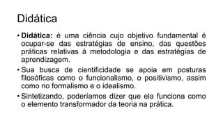 Didática
• Didática: é uma ciência cujo objetivo fundamental é
ocupar-se das estratégias de ensino, das questões
práticas relativas à metodologia e das estratégias de
aprendizagem.
• Sua busca de cientificidade se apoia em posturas
filosóficas como o funcionalismo, o positivismo, assim
como no formalismo e o idealismo.
• Sintetizando, poderíamos dizer que ela funciona como
o elemento transformador da teoria na prática.
 