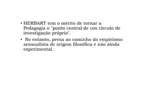 • HERBART tem o mérito de tornar a
Pedagogia o "ponto central de um círculo de
investigação próprio".
• No entanto, presa ao caminho do empirismo
sensualista de origem filosófica e não ainda
experimental.
 