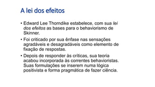 A lei dos efeitos
• Edward Lee Thorndike estabelece, com sua lei
dos efeitos as bases para o behaviorismo de
Skinner.
• Foi criticado por sua ênfase nas sensações
agradáveis e desagradáveis como elemento de
fixação de respostas.
• Depois de responder às críticas, sua teoria
acabou incorporada às correntes behavioristas.
Suas formulações se inserem numa lógica
positivista e forma pragmática de fazer ciência.
 