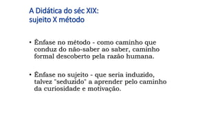 A Didática do séc XIX:
sujeito X método
• Ênfase no método - como caminho que
conduz do não-saber ao saber, caminho
formal descoberto pela razão humana.
• Ênfase no sujeito - que seria induzido,
talvez "seduzido" a aprender pelo caminho
da curiosidade e motivação.
 