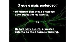 O que é mais poderoso?
• De dentro para fora : o esforço
auto-educativo do sujeito.
ou
• De fora para dentro: a pressão
externa do meio social e cultural.
 