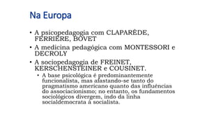 Na Europa
• A psicopedagogia com CLAPARÈDE,
FERRIÈRE, BOVET
• A medicina pedagógica com MONTESSORI e
DECROLY
• A sociopedagogia de FREINET,
KERSCHENSTEINER e COUSINET.
• A base psicológica é predominantemente
funcionalista, mas afastando-se tanto do
pragmatismo americano quanto das influências
do associacionismo; no entanto, os fundamentos
sociológicos divergem, indo da linha
socialdemocrata à socialista.
 