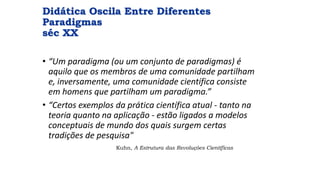 Didática Oscila Entre Diferentes
Paradigmas
séc XX
• “Um paradigma (ou um conjunto de paradigmas) é
aquilo que os membros de uma comunidade partilham
e, inversamente, uma comunidade científica consiste
em homens que partilham um paradigma.”
• “Certos exemplos da prática científica atual - tanto na
teoria quanto na aplicação - estão ligados a modelos
conceptuais de mundo dos quais surgem certas
tradições de pesquisa"
Kuhn, A Estrutura das Revoluções Científicas
 