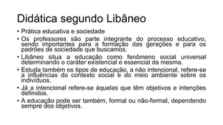 Didática segundo Libâneo
• Prática educativa e sociedade
• Os professores são parte integrante do processo educativo,
sendo importantes para a formação das gerações e para os
padrões de sociedade que buscamos.
• Libâneo situa a educação como fenômeno social universal
determinando o caráter existencial e essencial da mesma.
• Estuda também os tipos de educação, a não intencional, refere-se
a influências do contexto social e do meio ambiente sobre os
indivíduos.
• Já a intencional refere-se àquelas que têm objetivos e intenções
definidos.
• A educação pode ser também, formal ou não-formal, dependendo
sempre dos objetivos.
 
