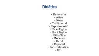Didática
• Renovada
• Ativa
• Nova
• Tradicional
• Experimental
• Psicológica
• Sociológica
• Filosófica
• Moderna
• Geral
• Especial
• Neurodidática
• Etc.
 