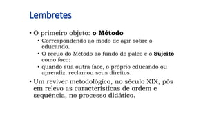 Lembretes
• O primeiro objeto: o Método
• Correspondendo ao modo de agir sobre o
educando.
• O recuo do Método ao fundo do palco e o Sujeito
como foco:
• quando sua outra face, o próprio educando ou
aprendiz, reclamou seus direitos.
• Um reviver metodológico, no século XIX, pôs
em relevo as características de ordem e
sequência, no processo didático.
 
