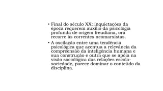 • Final do século XX: inquietações da
época requerem auxílio da psicologia
profunda de origem freudiana, ora
recorre às correntes neomarxistas.
• A oscilação entre uma tendência
psicológica que acentua a relevância da
compreensão da inteligência humana e
sua construção e outra que se apóia na
visão sociológica das relações escola-
sociedade, parece dominar o conteúdo da
disciplina.
 