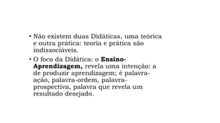 • Não existem duas Didáticas, uma teórica
e outra prática: teoria e prática são
indissociáveis.
• O foco da Didática: o Ensino-
Aprendizagem, revela uma intenção: a
de produzir aprendizagem; é palavra-
ação, palavra-ordem, palavra-
prospectiva, palavra que revela um
resultado desejado.
 