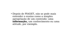 • Depois de PIAGET, não se pode mais
entender o ensino como a simples
apropriação de um conteúdo: uma
informação, um conhecimento ou uma
atitude, por exemplo.
 