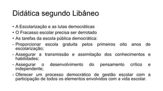 Didática segundo Libâneo
• A Escolarização e as lutas democráticas
• O Fracasso escolar precisa ser derrotado
• As tarefas da escola pública democrática:
- Proporcionar escola gratuita pelos primeiros oito anos de
escolarização;
- Assegurar a transmissão e assimilação dos conhecimentos e
habilidades;
- Assegurar o desenvolvimento do pensamento crítico e
independente;
- Oferecer um processo democrático de gestão escolar com a
participação de todos os elementos envolvidos com a vida escolar.
 