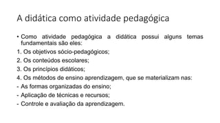 A didática como atividade pedagógica
• Como atividade pedagógica a didática possui alguns temas
fundamentais são eles:
1. Os objetivos sócio-pedagógicos;
2. Os conteúdos escolares;
3. Os princípios didáticos;
4. Os métodos de ensino aprendizagem, que se materializam nas:
- As formas organizadas do ensino;
- Aplicação de técnicas e recursos;
- Controle e avaliação da aprendizagem.
 