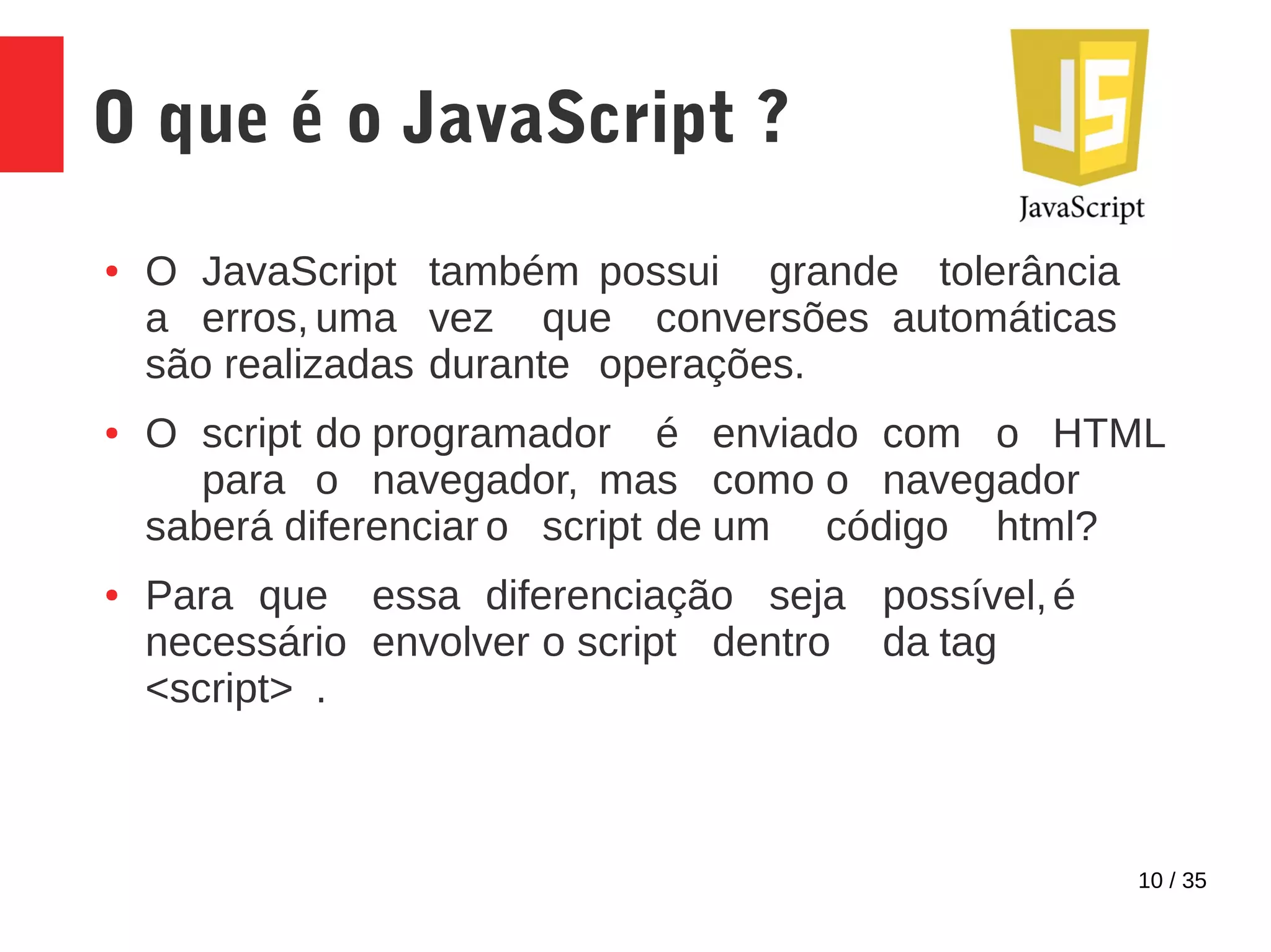 10 / 35
O que é o JavaScript ?
● O JavaScript também possui grande tolerância
a erros, uma vez que conversões automáticas
são realizadas durante operações.
● O script do programador é enviado com o HTML
para o navegador, mas como o navegador
saberá diferenciar o script de um código html?
● Para que essa diferenciação seja possível,é
necessário envolver o script dentro da tag
<script> .
 