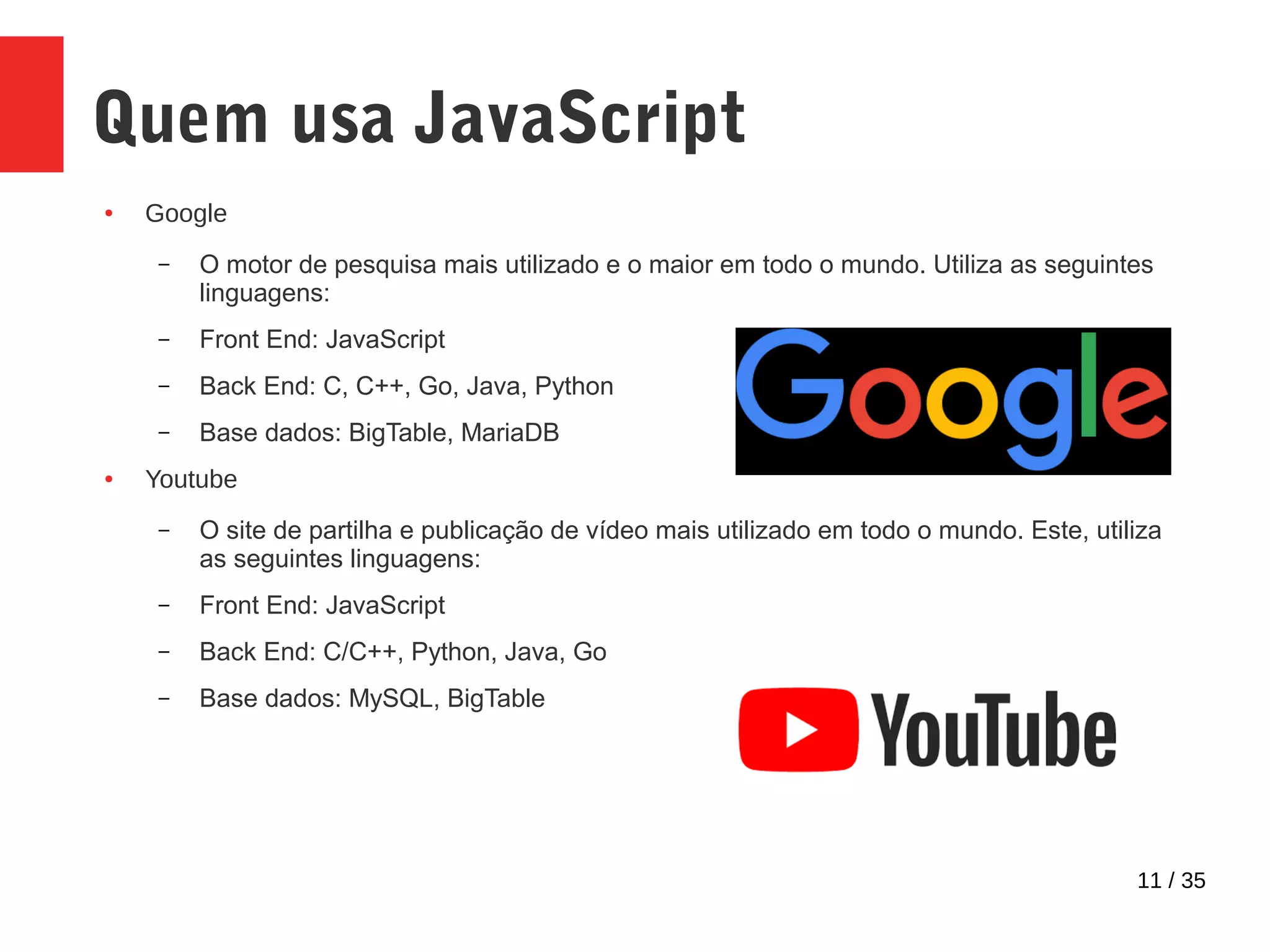 11 / 35
Quem usa JavaScript
● Google
– O motor de pesquisa mais utilizado e o maior em todo o mundo. Utiliza as seguintes
linguagens:
– Front End: JavaScript
– Back End: C, C++, Go, Java, Python
– Base dados: BigTable, MariaDB
● Youtube
– O site de partilha e publicação de vídeo mais utilizado em todo o mundo. Este, utiliza
as seguintes linguagens:
– Front End: JavaScript
– Back End: C/C++, Python, Java, Go
– Base dados: MySQL, BigTable
 