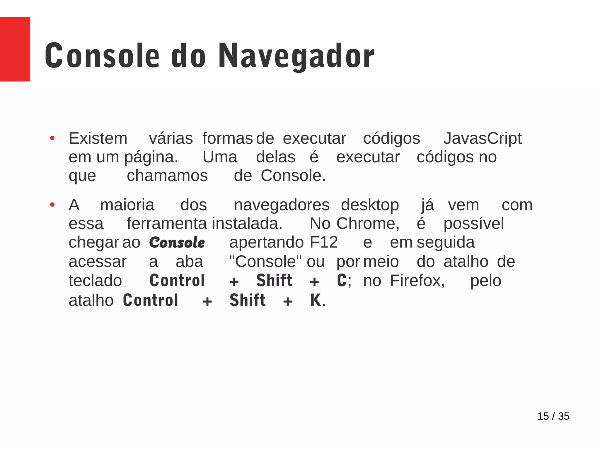15 / 35
Console do Navegador
● Existem várias formas de executar códigos JavasCript
em um página. Uma delas é executar códigos no
que chamamos de Console.
● A maioria dos navegadores desktop já vem com
essa ferramenta instalada. No Chrome, é possível
chegar ao Console apertando F12 e em seguida
acessar a aba "Console" ou por meio do atalho de
teclado Control + Shift + C; no Firefox, pelo
atalho Control + Shift + K.
 
