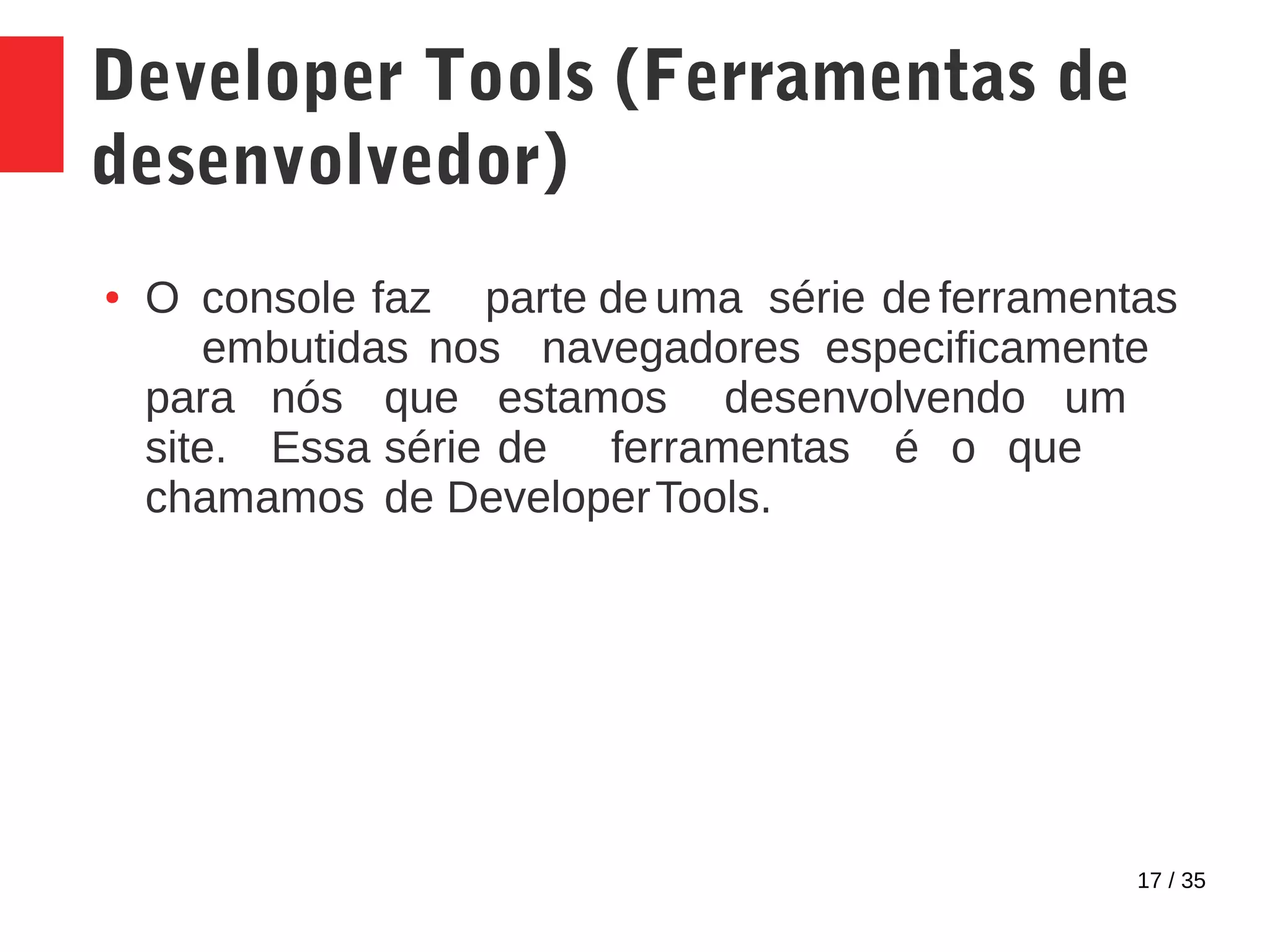 17 / 35
Developer Tools (Ferramentas de
desenvolvedor)
● O console faz parte de uma série de ferramentas
embutidas nos navegadores especificamente
para nós que estamos desenvolvendo um
site. Essa série de ferramentas é o que
chamamos de DeveloperTools.
 