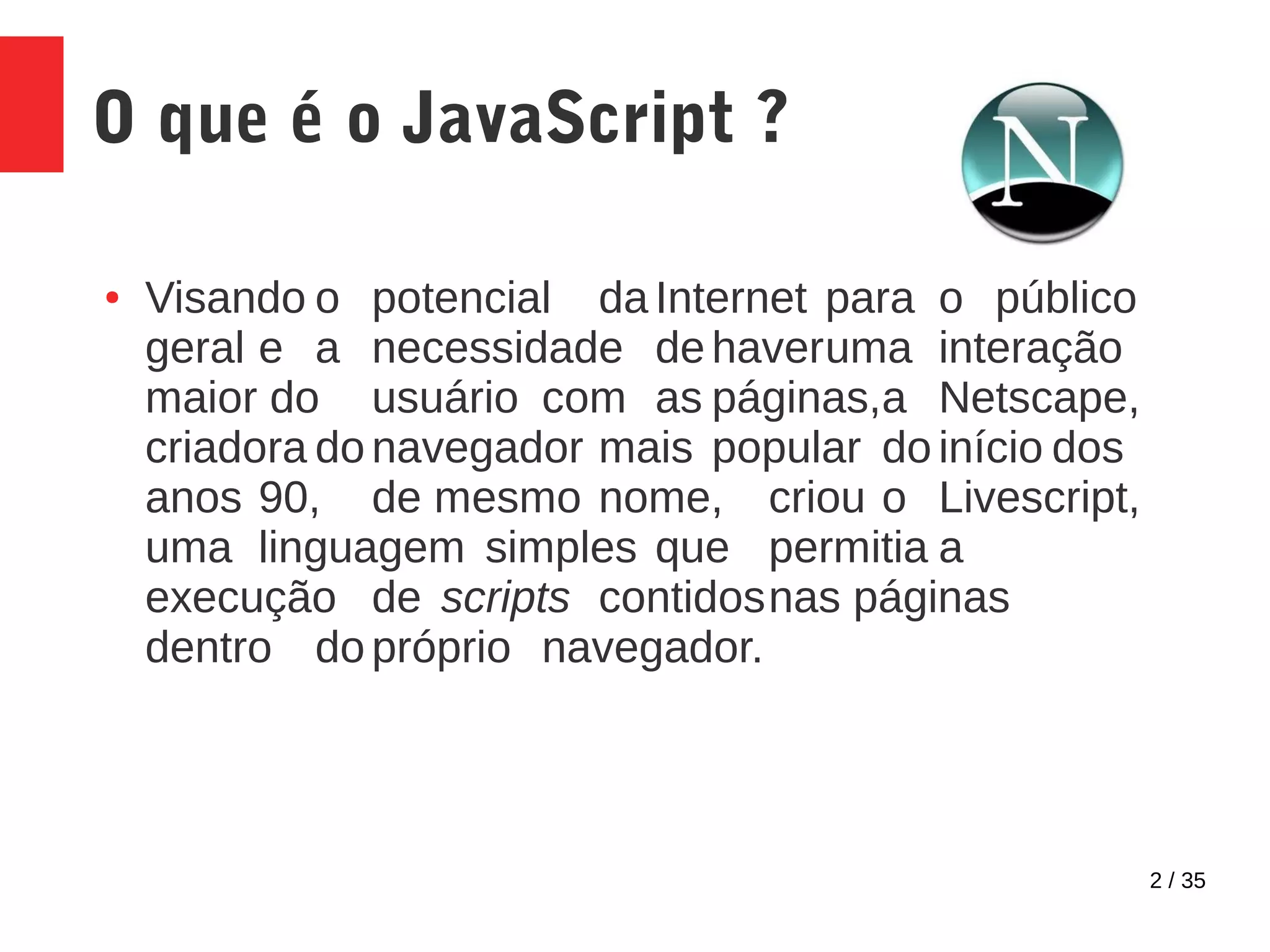 2 / 35
O que é o JavaScript ?
● Visando o potencial da Internet para o público
geral e a necessidade de haveruma interação
maior do usuário com as páginas,a Netscape,
criadora do navegador mais popular do início dos
anos 90, de mesmo nome, criou o Livescript,
uma linguagem simples que permitia a
execução de scripts contidosnas páginas
dentro do próprio navegador.
 