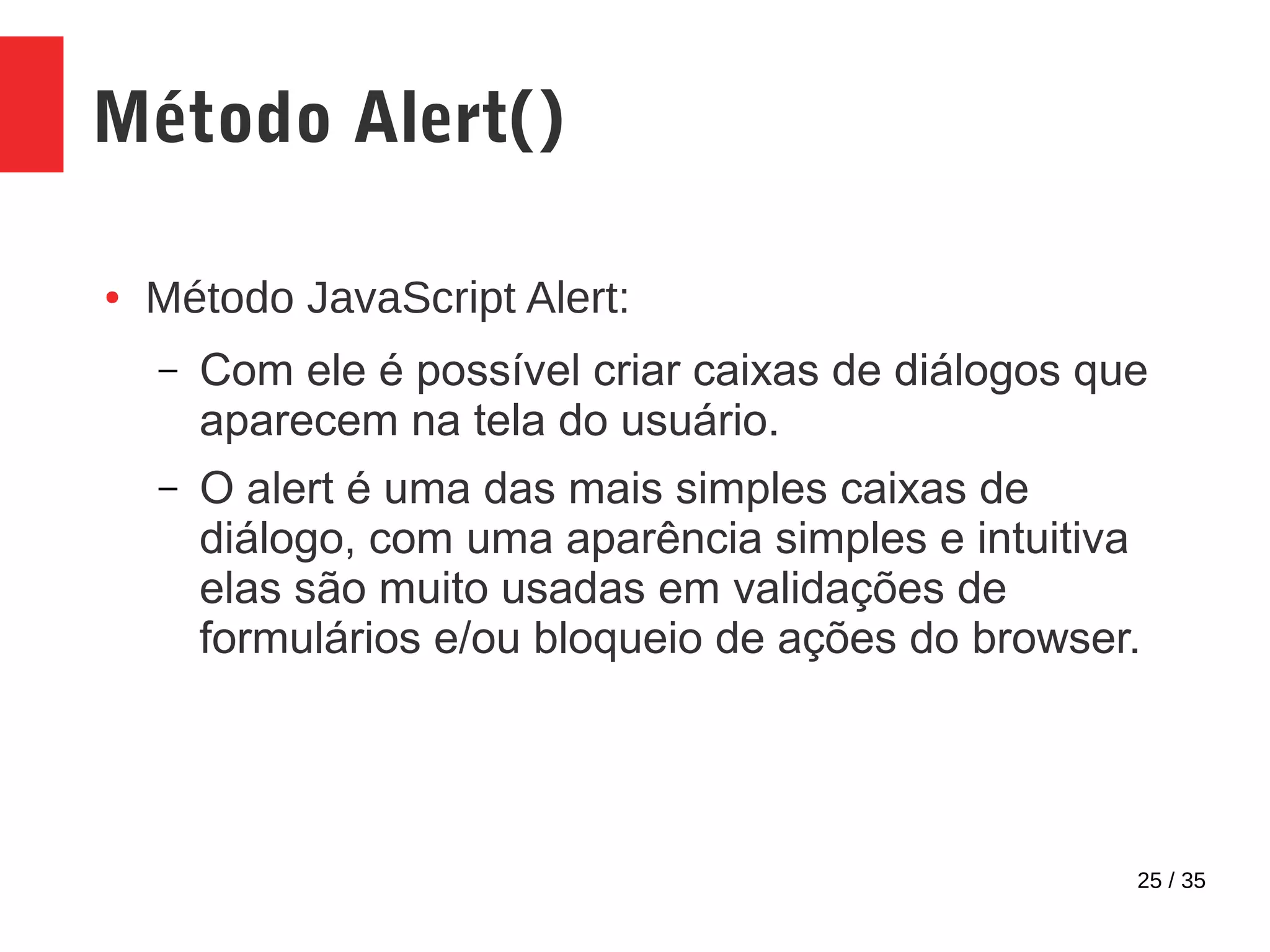 25 / 35
Método Alert()
● Método JavaScript Alert:
– Com ele é possível criar caixas de diálogos que
aparecem na tela do usuário.
– O alert é uma das mais simples caixas de
diálogo, com uma aparência simples e intuitiva
elas são muito usadas em validações de
formulários e/ou bloqueio de ações do browser.
 